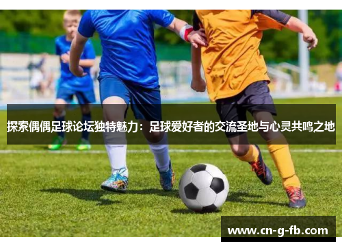 探索偶偶足球论坛独特魅力：足球爱好者的交流圣地与心灵共鸣之地