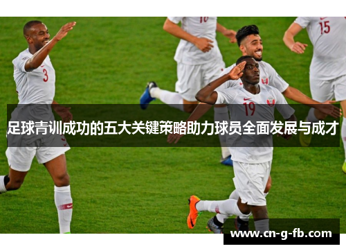 足球青训成功的五大关键策略助力球员全面发展与成才