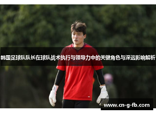 韩国足球队队长在球队战术执行与领导力中的关键角色与深远影响解析 韩国足球队队长在球队战术执行与领导力中的关键角色与深远影响解析