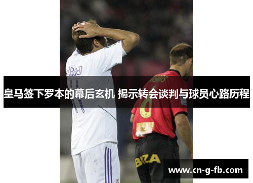皇马签下罗本的幕后玄机 揭示转会谈判与球员心路历程