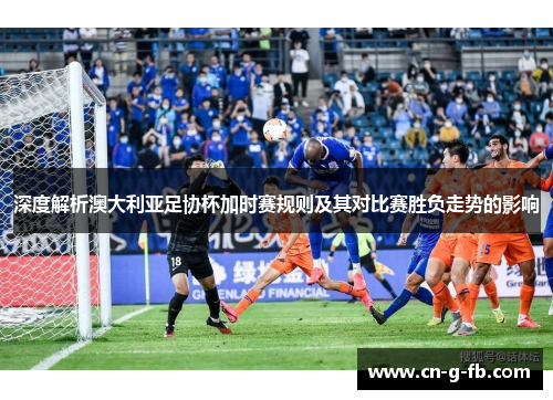 深度解析澳大利亚足协杯加时赛规则及其对比赛胜负走势的影响 深度解析澳大利亚足协杯加时赛规则及其对比赛胜负走势的影响