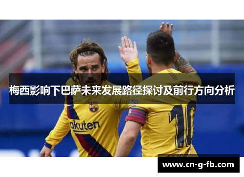 梅西影响下巴萨未来发展路径探讨及前行方向分析