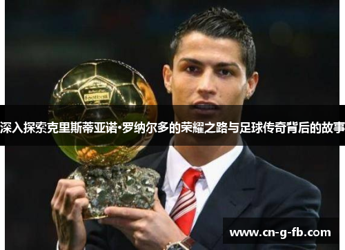 深入探索克里斯蒂亚诺·罗纳尔多的荣耀之路与足球传奇背后的故事 深入探索克里斯蒂亚诺·罗纳尔多的荣耀之路与足球传奇背后的故事