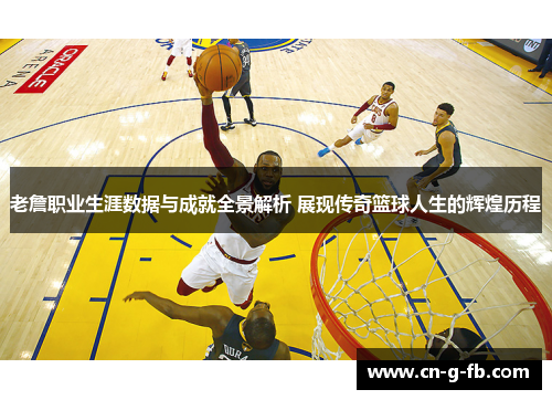 老詹职业生涯数据与成就全景解析 展现传奇篮球人生的辉煌历程