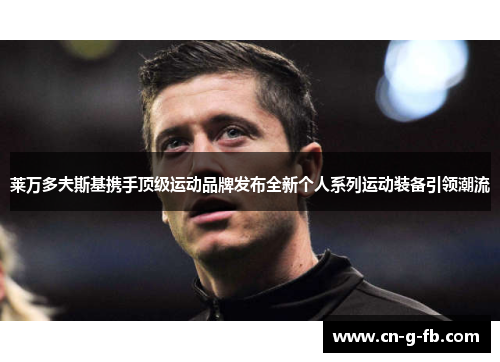 莱万多夫斯基携手顶级运动品牌发布全新个人系列运动装备引领潮流 莱万多夫斯基携手顶级运动品牌发布全新个人系列运动装备引领潮流