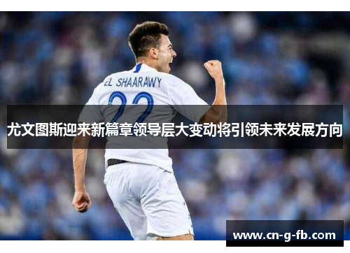 尤文图斯迎来新篇章领导层大变动将引领未来发展方向