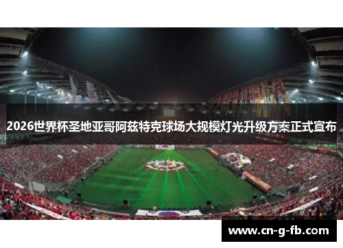 2026世界杯圣地亚哥阿兹特克球场大规模灯光升级方案正式宣布 2026世界杯圣地亚哥阿兹特克球场大规模灯光升级方案正式宣布