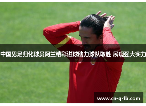 中国男足归化球员阿兰精彩进球助力球队取胜 展现强大实力