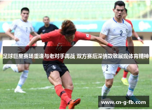 足球巨星赛场重逢与老对手再战 双方赛后深情致敬展现体育精神